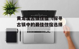 黄龙溪古镇住宿（探寻古镇中的最佳住宿选择）