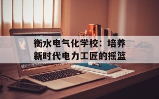 衡水电气化学校：培养新时代电力工匠的摇篮