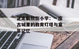 正定解放街小学：一座古城里的教育灯塔与童年记忆