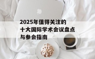 2025年值得关注的十大国际学术会议盘点与参会指南