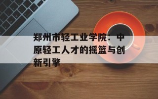 郑州市轻工业学院：中原轻工人才的摇篮与创新引擎