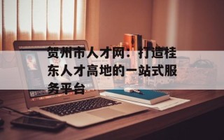 贺州市人才网：打造桂东人才高地的一站式服务平台