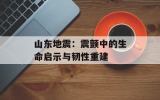 山东地震：震颤中的生命启示与韧性重建