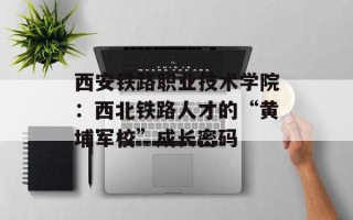 西安铁路职业技术学院：西北铁路人才的“黄埔军校”成长密码