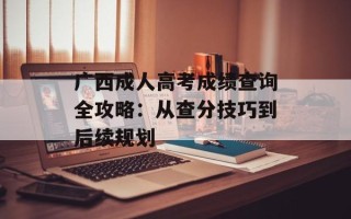 广西成人高考成绩查询全攻略：从查分技巧到后续规划