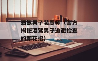 酒驾男子装厨师（警方揭秘酒驾男子逃避检查的新花招）