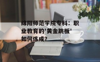 绵阳师范学院专科：职业教育的'黄金跳板'如何炼成？