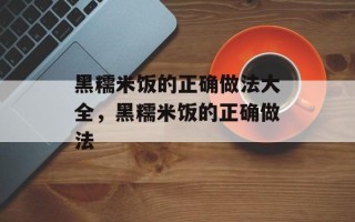 黑糯米饭的正确做法大全，黑糯米饭的正确做法