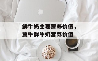 鲜牛奶主要营养价值，蒙牛鲜牛奶营养价值