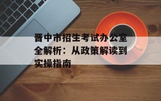 晋中市招生考试办公室全解析：从政策解读到实操指南