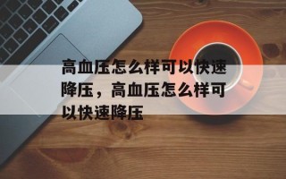 高血压怎么样可以快速降压，高血压怎么样可以快速降压