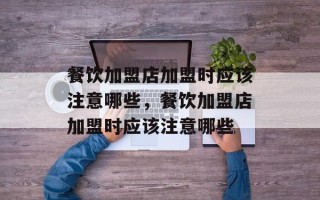 餐饮加盟店加盟时应该注意哪些，餐饮加盟店加盟时应该注意哪些