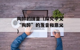 陶醉的拼音（探究中文“陶醉”的发音和意义）