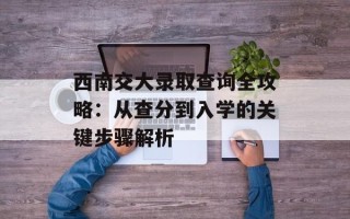 西南交大录取查询全攻略：从查分到入学的关键步骤解析