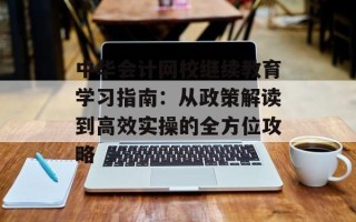 中华会计网校继续教育学习指南：从政策解读到高效实操的全方位攻略
