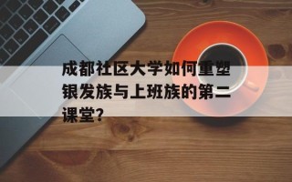 成都社区大学如何重塑银发族与上班族的第二课堂？