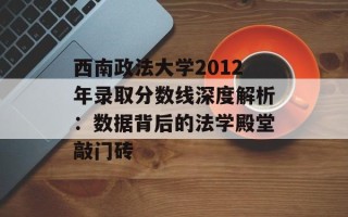 西南政法大学2012年录取分数线深度解析：数据背后的法学殿堂敲门砖