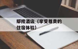 鄢陵酒店（享受尊贵的住宿体验）