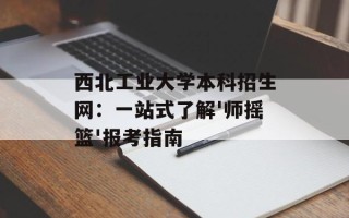 西北工业大学本科招生网：一站式了解'师摇篮'报考指南