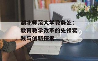 湖北师范大学教务处：教育教学改革的先锋实践与创新探索