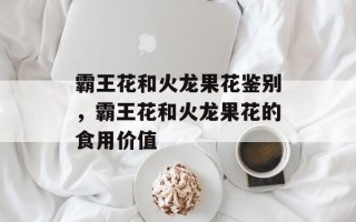 霸王花和火龙果花鉴别，霸王花和火龙果花的食用价值