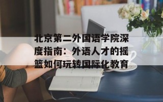 北京第二外国语学院深度指南：外语人才的摇篮如何玩转国际化教育