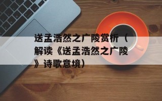 送孟浩然之广陵赏析（解读《送孟浩然之广陵》诗歌意境）