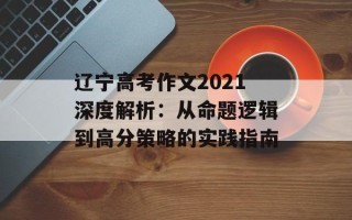 辽宁高考作文2021深度解析：从命题逻辑到高分策略的实践指南