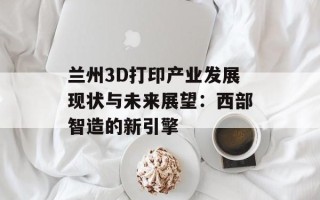 兰州3D打印产业发展现状与未来展望：西部智造的新引擎