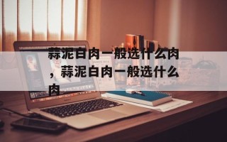蒜泥白肉一般选什么肉，蒜泥白肉一般选什么肉
