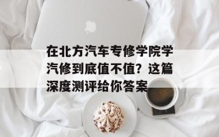 在北方汽车专修学院学汽修到底值不值？这篇深度测评给你答案
