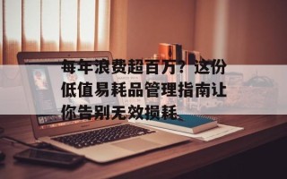 每年浪费超百万？这份低值易耗品管理指南让你告别无效损耗