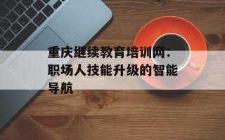重庆继续教育培训网：职场人技能升级的智能导航