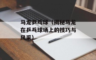 马龙乒乓球（揭秘马龙在乒乓球场上的技巧与风采）