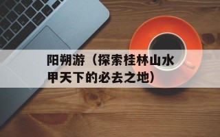 阳朔游（探索桂林山水甲天下的必去之地）