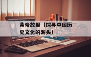 黄帝故里（探寻中国历史文化的源头）