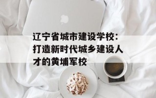 辽宁省城市建设学校：打造新时代城乡建设人才的黄埔军校