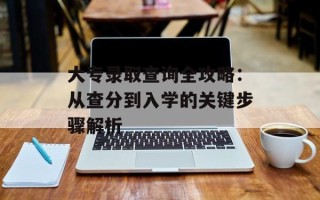 大专录取查询全攻略：从查分到入学的关键步骤解析