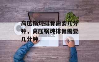 高压锅炖排骨需要几分钟，高压锅炖排骨需要几分钟
