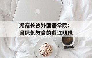 湖南长沙外国语学院：国际化教育的湘江明珠