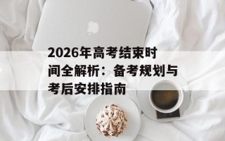 2026年高考结束时间全解析：备考规划与考后安排指南