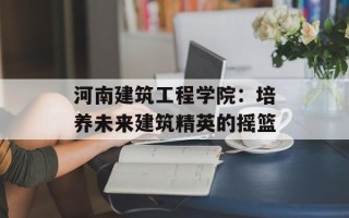 河南建筑工程学院：培养未来建筑精英的摇篮