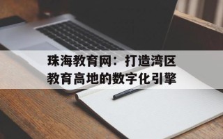 珠海教育网：打造湾区教育高地的数字化引擎