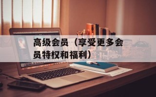 高级会员（享受更多会员特权和福利）