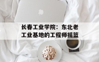长春工业学院：东北老工业基地的工程师摇篮