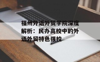福州外语外贸学院深度解析：民办高校中的外语外贸特色强校