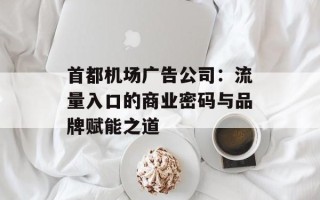 首都机场广告公司：流量入口的商业密码与品牌赋能之道