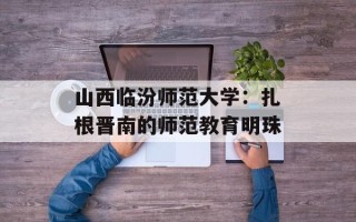 山西临汾师范大学：扎根晋南的师范教育明珠
