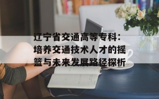 辽宁省交通高等专科：培养交通技术人才的摇篮与未来发展路径探析