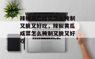 辣椒黄瓜咸菜怎么腌制又脆又好吃，辣椒黄瓜咸菜怎么腌制又脆又好吃